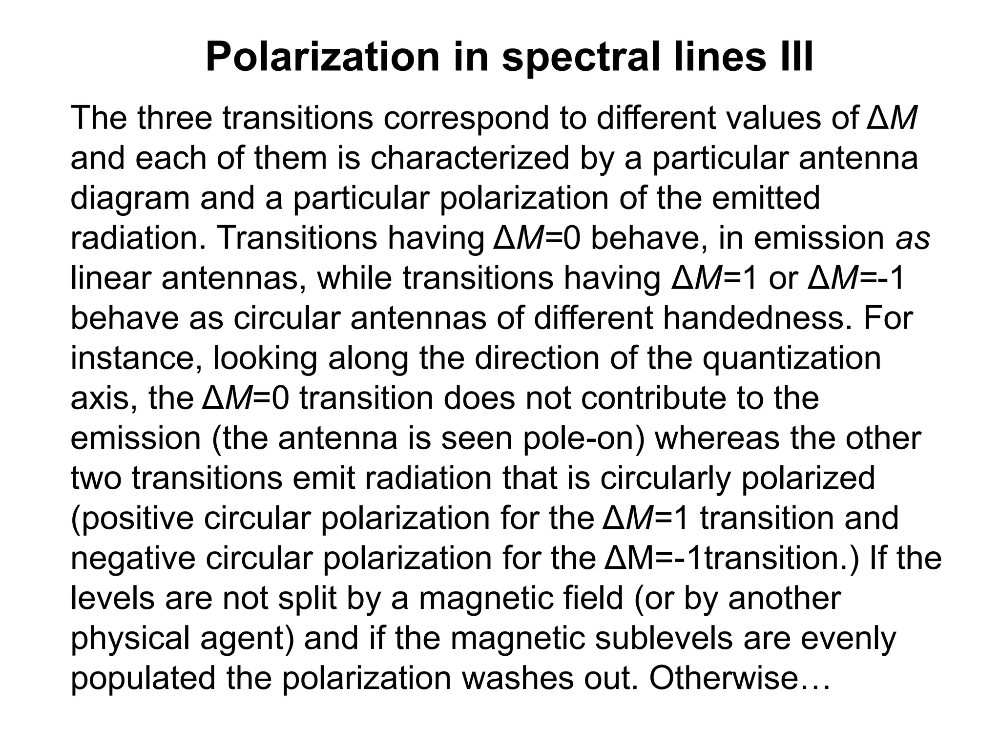 Polarization in spectral lines III
The three transitions correspond to different values of ΔM
and each of them is characterized by a particular antenna
diagram and a particular polarization of the emitted
radiation. Transitions having ΔM=0 behave, in emission as
linear antennas, while transitions having ΔM=1 or ΔM=-1
behave as circular antennas of different handedness. For
instance, looking along the direction of the quantization
axis, the ΔM=0 transition does not contribute to the
emission (the antenna is seen pole-on) whereas the other
two transitions emit radiation that is circularly polarized
(positive circular polarization for the ΔM=1 transition and
negative circular polarization for the ΔM=-1transition.) If the
levels are not split by a magnetic field (or by another
physical agent) and if the magnetic sublevels are evenly
populated the polarization washes out. Otherwise…
 