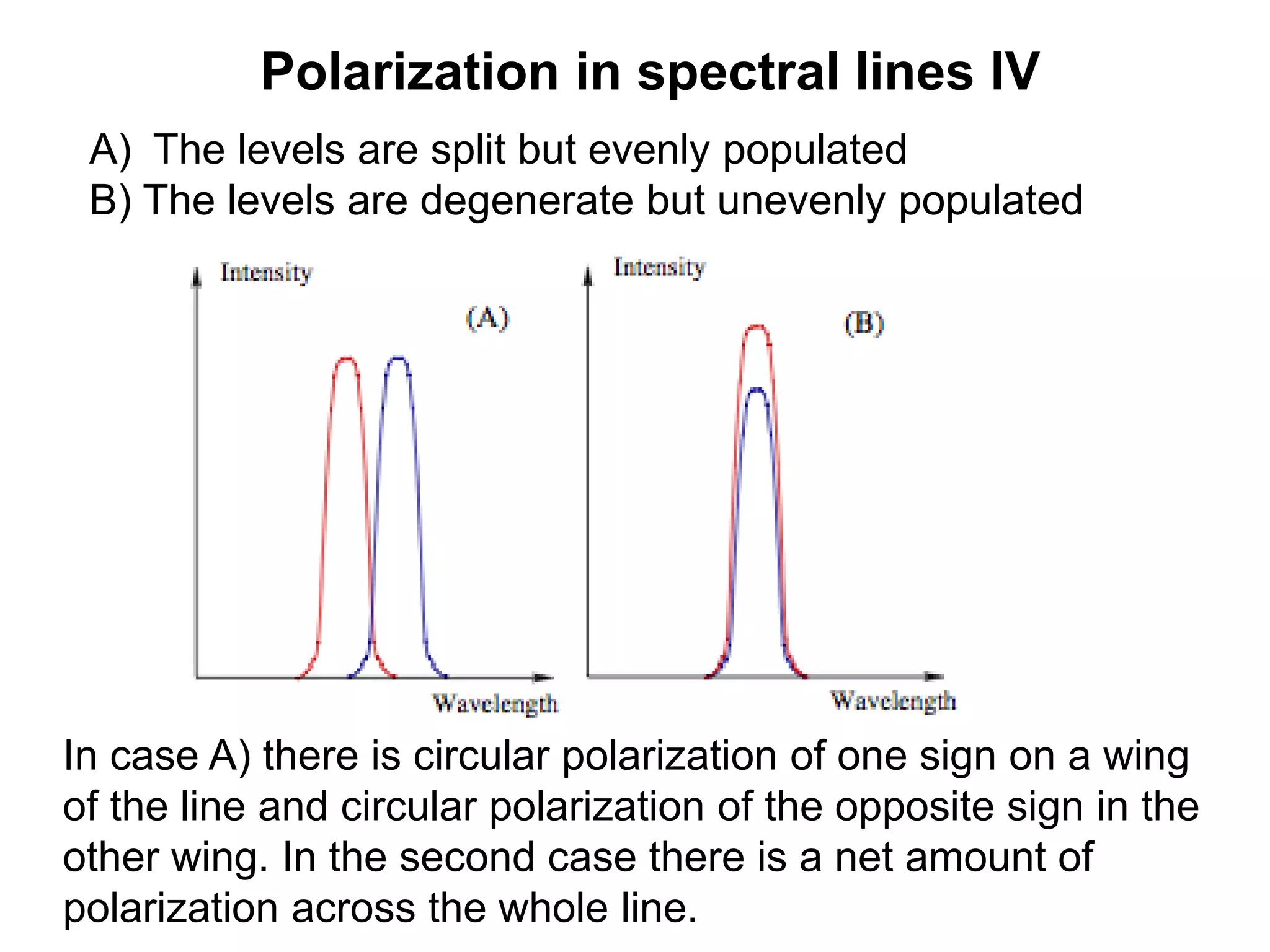 Polarization in spectral lines IV
A) The levels are split but evenly populated
B) The levels are degenerate but unevenly populated
In case A) there is circular polarization of one sign on a wing
of the line and circular polarization of the opposite sign in the
other wing. In the second case there is a net amount of
polarization across the whole line.
 