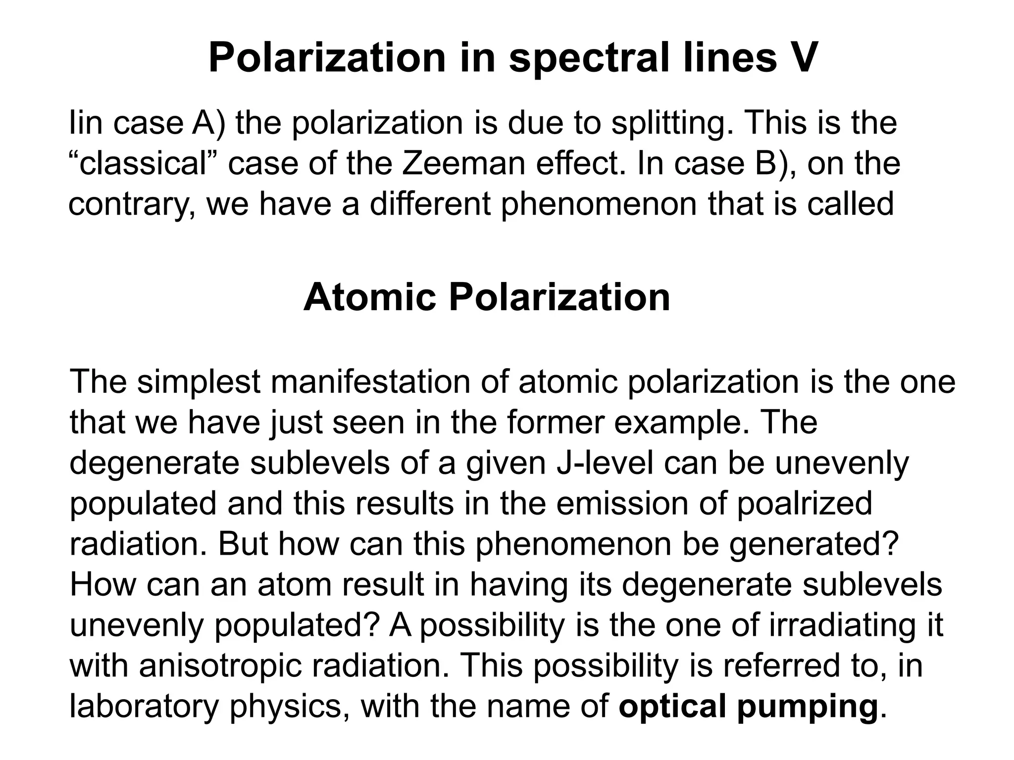 Polarization in spectral lines V
Iin case A) the polarization is due to splitting. This is the
“classical” case of the Zeeman effect. In case B), on the
contrary, we have a different phenomenon that is called
Atomic Polarization
The simplest manifestation of atomic polarization is the one
that we have just seen in the former example. The
degenerate sublevels of a given J-level can be unevenly
populated and this results in the emission of poalrized
radiation. But how can this phenomenon be generated?
How can an atom result in having its degenerate sublevels
unevenly populated? A possibility is the one of irradiating it
with anisotropic radiation. This possibility is referred to, in
laboratory physics, with the name of optical pumping.
 