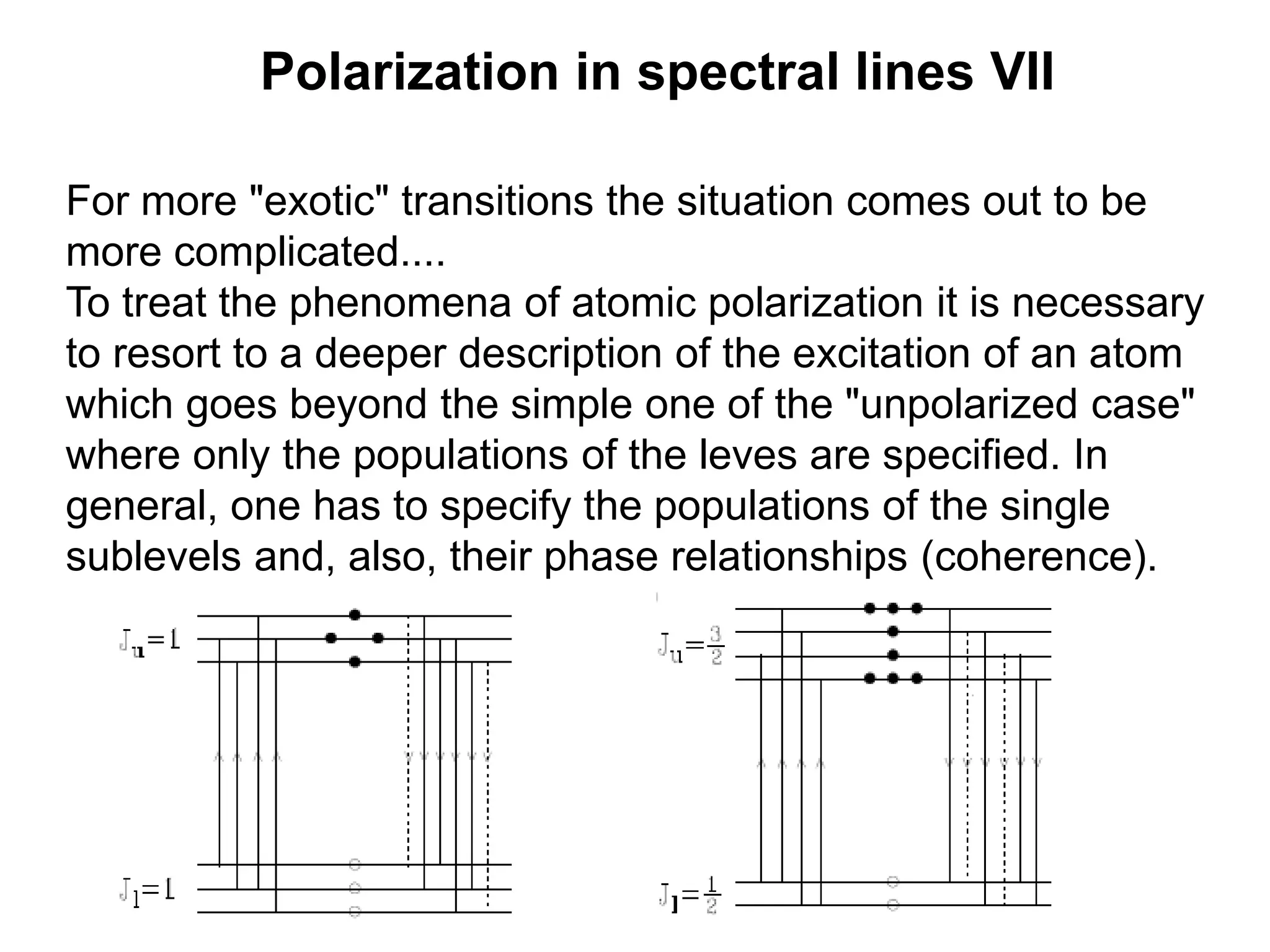 Polarization in spectral lines VII
For more "exotic" transitions the situation comes out to be
more complicated....
To treat the phenomena of atomic polarization it is necessary
to resort to a deeper description of the excitation of an atom
which goes beyond the simple one of the "unpolarized case"
where only the populations of the leves are specified. In
general, one has to specify the populations of the single
sublevels and, also, their phase relationships (coherence).
 