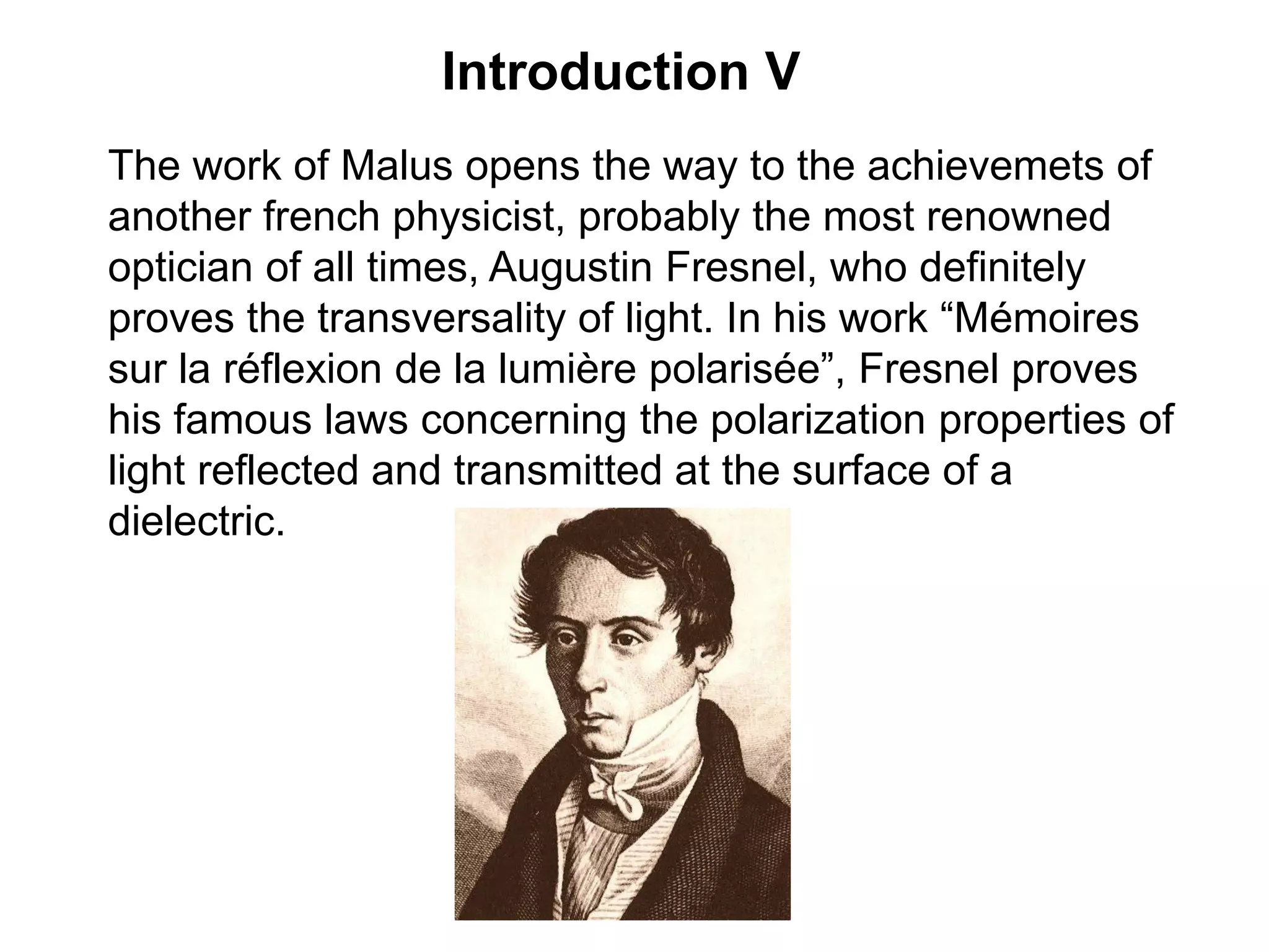 Introduction V
The work of Malus opens the way to the achievemets of
another french physicist, probably the most renowned
optician of all times, Augustin Fresnel, who definitely
proves the transversality of light. In his work “Mémoires
sur la réflexion de la lumière polarisée”, Fresnel proves
his famous laws concerning the polarization properties of
light reflected and transmitted at the surface of a
dielectric.
 