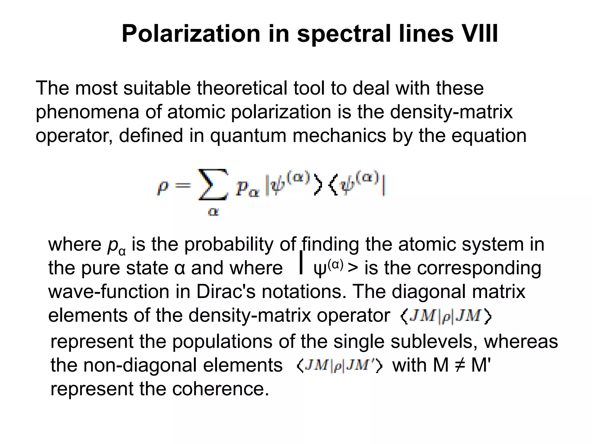 Polarization in spectral lines VIII
The most suitable theoretical tool to deal with these
phenomena of atomic polarization is the density-matrix
operator, defined in quantum mechanics by the equation
where pα is the probability of finding the atomic system in
the pure state α and where ⎮ψ(α) > is the corresponding
wave-function in Dirac's notations. The diagonal matrix
elements of the density-matrix operator
represent the populations of the single sublevels, whereas
the non-diagonal elements with M ≠ M'
represent the coherence.
 