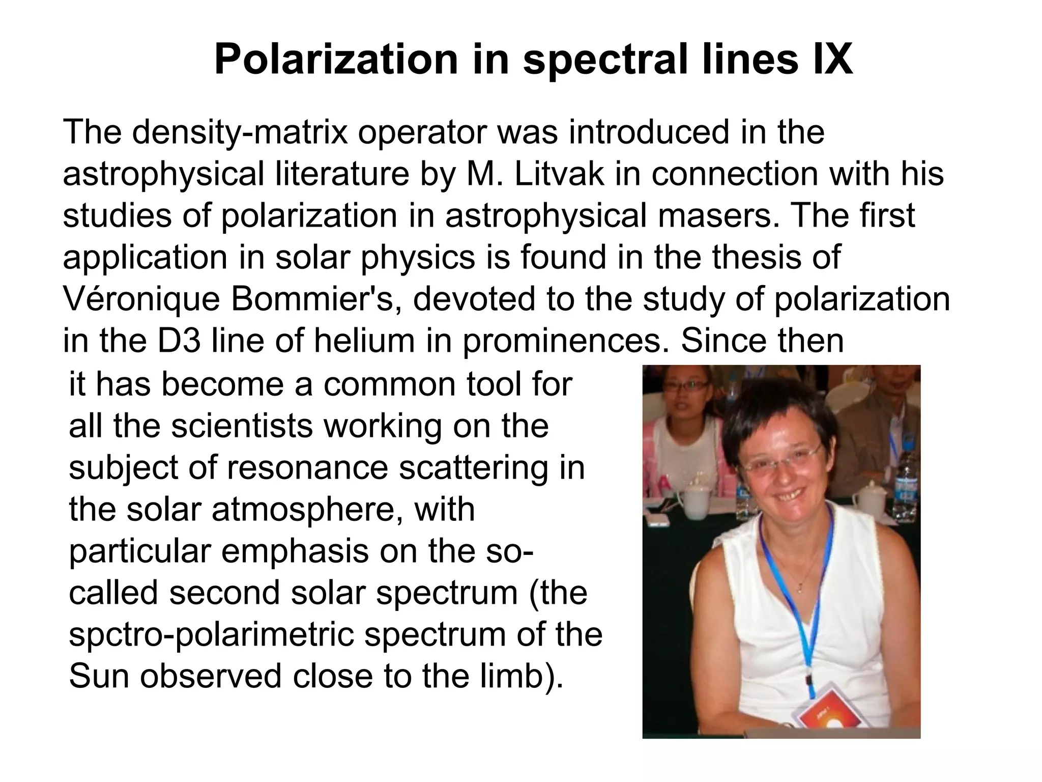 Polarization in spectral lines IX
The density-matrix operator was introduced in the
astrophysical literature by M. Litvak in connection with his
studies of polarization in astrophysical masers. The first
application in solar physics is found in the thesis of
Véronique Bommier's, devoted to the study of polarization
in the D3 line of helium in prominences. Since then
it has become a common tool for
all the scientists working on the
subject of resonance scattering in
the solar atmosphere, with
particular emphasis on the so-
called second solar spectrum (the
spctro-polarimetric spectrum of the
Sun observed close to the limb).
 