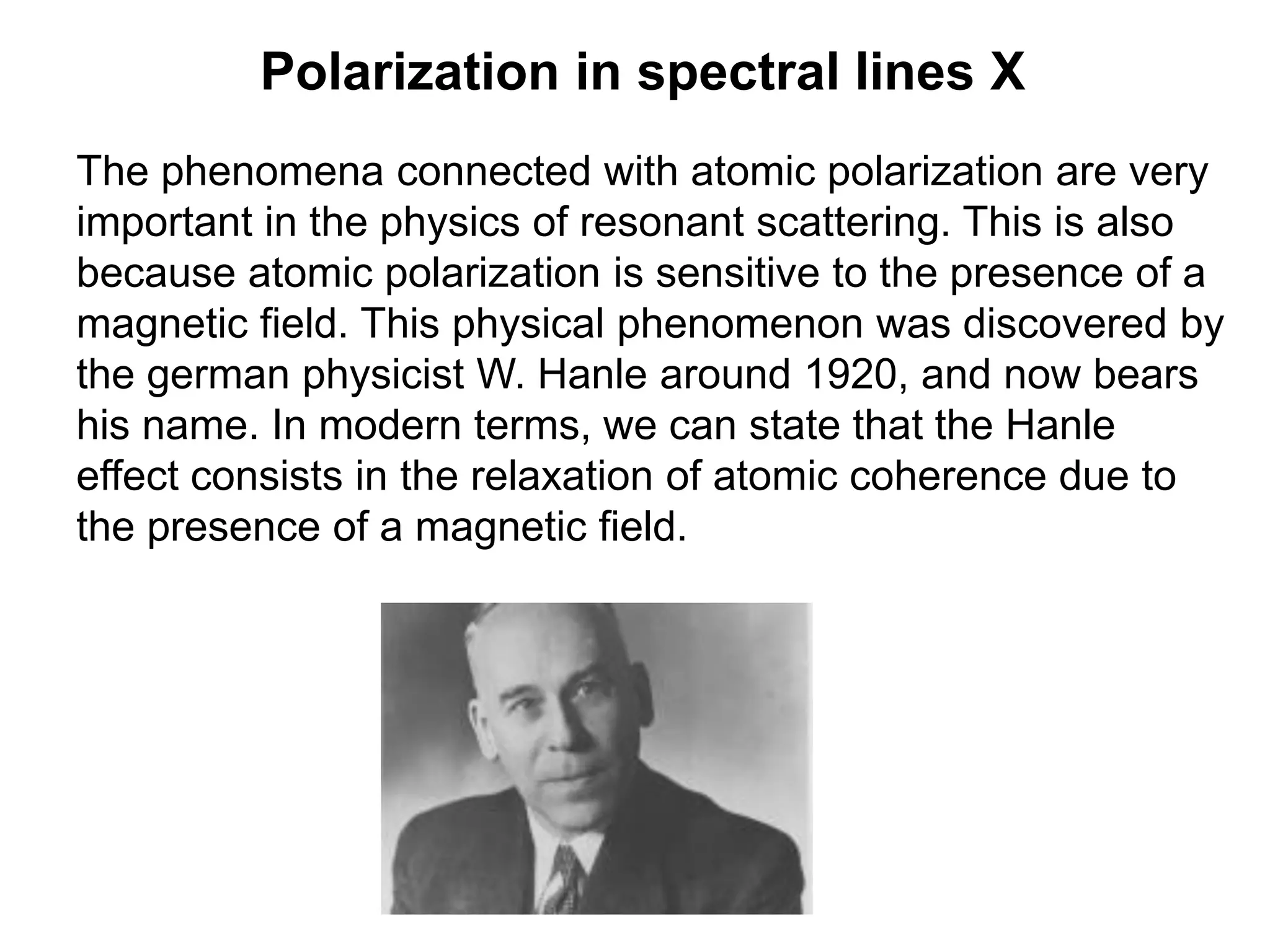 Polarization in spectral lines X
The phenomena connected with atomic polarization are very
important in the physics of resonant scattering. This is also
because atomic polarization is sensitive to the presence of a
magnetic field. This physical phenomenon was discovered by
the german physicist W. Hanle around 1920, and now bears
his name. In modern terms, we can state that the Hanle
effect consists in the relaxation of atomic coherence due to
the presence of a magnetic field.
 