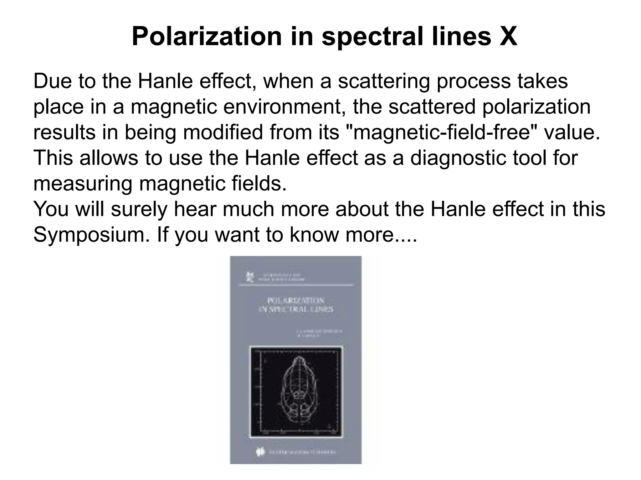 Polarization in spectral lines X
Due to the Hanle effect, when a scattering process takes
place in a magnetic environment, the scattered polarization
results in being modified from its "magnetic-field-free" value.
This allows to use the Hanle effect as a diagnostic tool for
measuring magnetic fields.
You will surely hear much more about the Hanle effect in this
Symposium. If you want to know more....
 