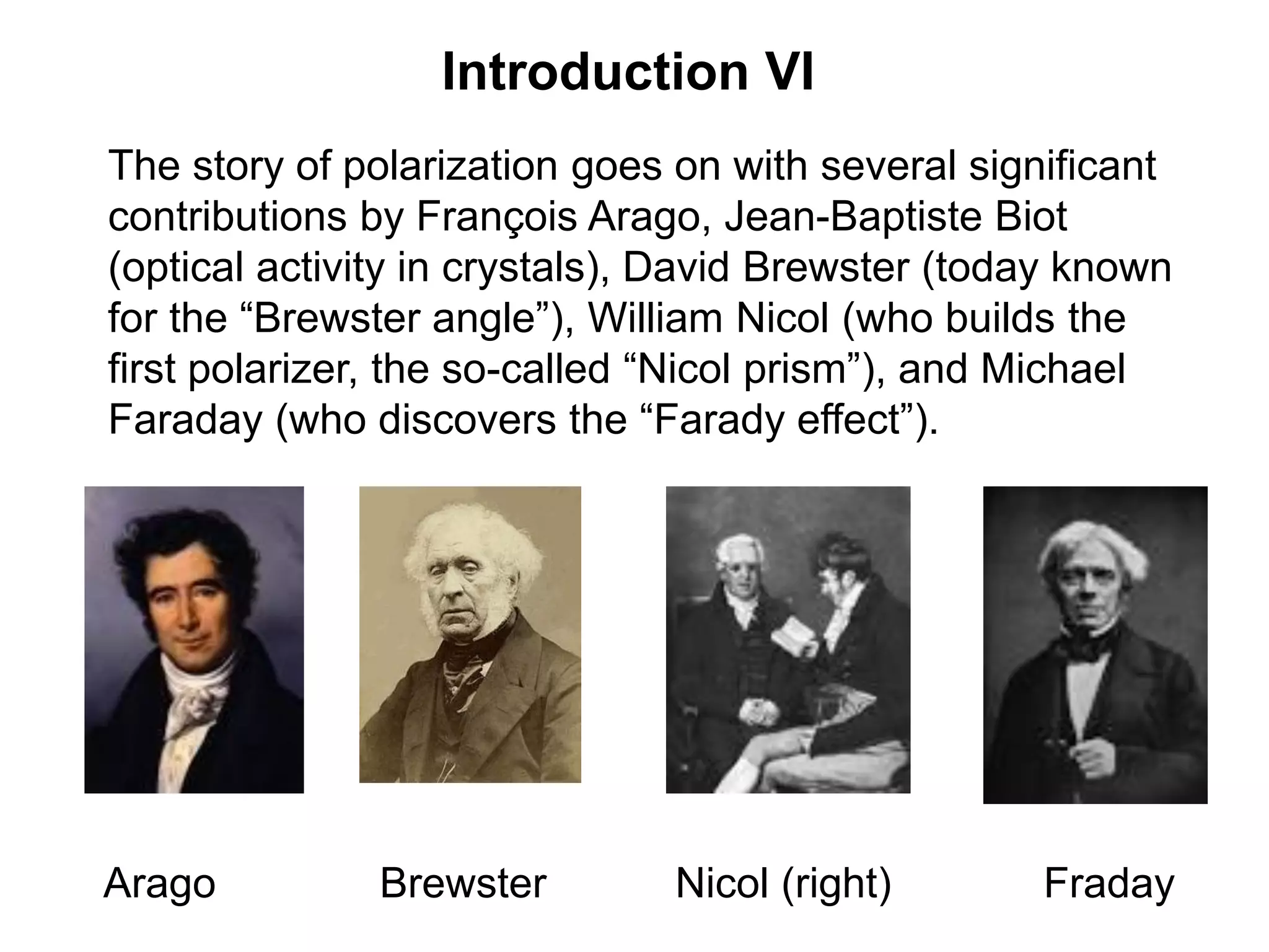 Introduction VI
The story of polarization goes on with several significant
contributions by François Arago, Jean-Baptiste Biot
(optical activity in crystals), David Brewster (today known
for the “Brewster angle”), William Nicol (who builds the
first polarizer, the so-called “Nicol prism”), and Michael
Faraday (who discovers the “Farady effect”).
Arago Brewster Nicol (right) Fraday
 