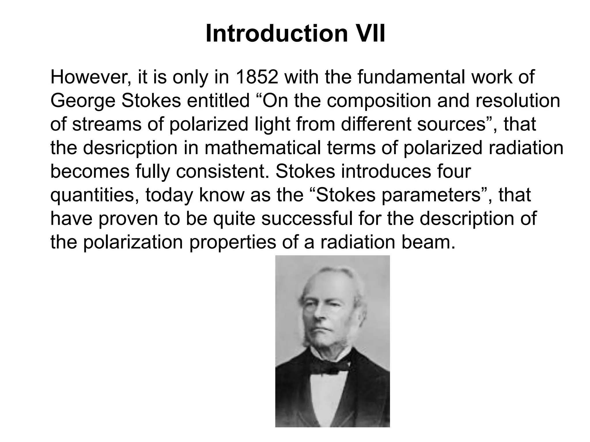 Introduction VII
However, it is only in 1852 with the fundamental work of
George Stokes entitled “On the composition and resolution
of streams of polarized light from different sources”, that
the desricption in mathematical terms of polarized radiation
becomes fully consistent. Stokes introduces four
quantities, today know as the “Stokes parameters”, that
have proven to be quite successful for the description of
the polarization properties of a radiation beam.
 
