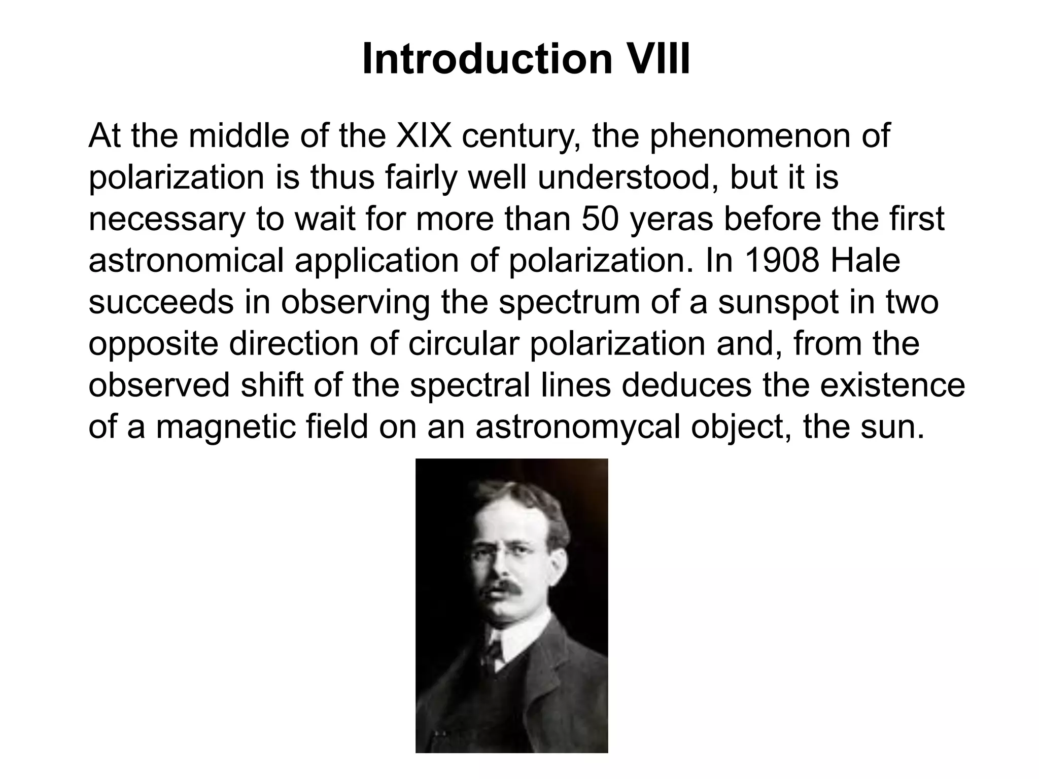 Introduction VIII
At the middle of the XIX century, the phenomenon of
polarization is thus fairly well understood, but it is
necessary to wait for more than 50 yeras before the first
astronomical application of polarization. In 1908 Hale
succeeds in observing the spectrum of a sunspot in two
opposite direction of circular polarization and, from the
observed shift of the spectral lines deduces the existence
of a magnetic field on an astronomycal object, the sun.
 