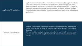 Application Virtualization
Network Virtualization:
Application virtualization helps a user to have remote access of an application from a
server. The server stores all personal information and other characteristics of the
application but can still run on a local workstation through the internet. Example of
this would be a user who needs to run two different versions of the same software.
Technologies that use application virtualization are hosted applications and packaged
applications.
Network Virtualization is a process of logically grouping physical networks and
making them operate as single or multiple independent networks called Virtual
Networks.
NV can combine multiple physical networks to one virtual, software-based
network, or it can divide one physical network into separate, independent virtual
networks
 