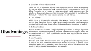 Disadvantages
5. Vulnerable in the event of an attack
There are lots of arguments against cloud computing one of which is computing
because the Cloud Computing work system is online, each component that is on
Cloud Computing can be exposed to a wide range, this is a wide open opportunity for
attacks on data or activities stored on the server. When an attack is carried out by
hackers, the problems that occur are data security, and data privacy.
6. Data Mobility
which refers to the possibility of sharing data between cloud services and how to
retrieve data if one day the user makes a process of terminating cloud computing
services.And there is local storage where the data can be used at any time as needed.
7. Technical problem
Besides that the use of Cloud Computing makes you unable to manage it yourself
when there is a problem or a problem, you must contact customer support who is not
necessarily ready 24/7. This is a problem because for some support you also have to
pay more money.
8. Low Connection
Does not work well if the connection is slow. The quality of cloud computing servers
is one of the most important considerations before we decide to provide cloud
computing server service providers. When the server is down or the permorma is not
good, we will be harmed because of poor server quality.
 