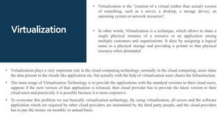 Virtualization
• Virtualization is the "creation of a virtual (rather than actual) version
of something, such as a server, a desktop, a storage device, an
operating system or network resources".
• In other words, Virtualization is a technique, which allows to share a
single physical instance of a resource or an application among
multiple customers and organizations. It does by assigning a logical
name to a physical storage and providing a pointer to that physical
resource when demanded.
• Virtualization plays a very important role in the cloud computing technology, normally in the cloud computing, users share
the data present in the clouds like application etc, but actually with the help of virtualization users shares the Infrastructure.
• The main usage of Virtualization Technology is to provide the applications with the standard versions to their cloud users,
suppose if the next version of that application is released, then cloud provider has to provide the latest version to their
cloud users and practically it is possible because it is more expensive.
• To overcome this problem we use basically virtualization technology, By using virtualization, all severs and the software
application which are required by other cloud providers are maintained by the third party people, and the cloud providers
has to pay the money on monthly or annual basis.
 