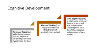 Cognitive Development
Advanced Reasoning
skills (logical thought
process, explore a
variety of possibilities,
hypothetical thinking)
Abstract Thinking (can
engage with abstract
ideas that aren’t
physically represented)
Meta-cognition (ability
to interrogate one’s own
thought process and
how one perceives
knowledge and ideas.
Can shift perspective
and conscious of own
biases)
 