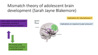 Mismatch theory of adolescent brain
development (Sarah Jayne Blakemore)
Implications on response to peer pressure?
Implications for risky behaviour?
Limbic region (emotional control)
is developed resulting in
heightened pleasure response
Pre-frontal cortex
(reasoning & control)
is underdeveloped
 