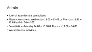 Admin
• Tutorial attendance is compulsory.
• Alternatively attend Wednesday 13:00 – 13:45 or Thursday 11:20 –
12:05 both in D Les 307.
• Consultations Monday 14:00 – 15:00 & Thursday 13:00 – 14:00
• Weekly tutorial activities.
 