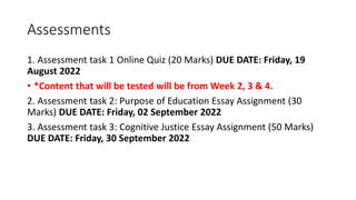 Assessments
1. Assessment task 1 Online Quiz (20 Marks) DUE DATE: Friday, 19
August 2022
• *Content that will be tested will be from Week 2, 3 & 4.
2. Assessment task 2: Purpose of Education Essay Assignment (30
Marks) DUE DATE: Friday, 02 September 2022
3. Assessment task 3: Cognitive Justice Essay Assignment (50 Marks)
DUE DATE: Friday, 30 September 2022
 