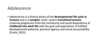 Adolescence
• Adolescence is a distinct phase of the developmental life cycle in
humans and is a complex, multi- system transitional process
involving progression from the immaturity and social dependency of
childhood into adult life with the goal and expectation of fulfilled
developmental potential, personal agency, and social accountability
(Curtis, 2015)
 