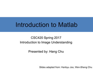 Introduction to Matlab
CSC420 Spring 2017
Introduction to Image Understanding
Instructor: Sanja Fidler
Presented by: Hang Chu
Slides adapted from: Hanbyu Joo, Wen-Sheng Chu
 