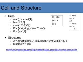 Cell and Structure
• Cells
○ a = {}; a = cell(1)
○ b = {1,2,3}
○ c = {{1,2},2,{3}}
○ D = {'cat','dog','sheep','cow'}
○ E = {'cat',4}
• Structures
○ A = struct('name','1.jpg','height',640,'width',480);
○ b.name = '1.jpg‘
http://www.mathworks.com/help/matlab/matlab_prog/cell-vs-struct-arrays.html
 