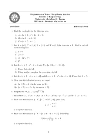 Department of Inter Disciplinary Studies,
Faculty of Engineering,
University of Jaffna, Sri Lanka
MC 4010 : Discrete Mathematics
Tutorial-01 February 2023
1. Find the cardinality in the following sets,
(a) A = {x ∈ R : x2
+ 2x + 2 = 0}
(b) B = {a, b, c, {a, b, c}}.
(c) C = {x ∈ Q : x < 1}
2. Let X = [0, 5), Y = [2, 4], Z = (1, 3] and W = (3, 5) be intervals in R. Find in each of
the following sets:
(a) Y ∪ Z
(b) Z ∩ W
(c) X − (Z ∪ W)
(d) Z
3. Let A = {x ∈ R : x2
− 4 > 0} and B = {x ∈ R : x2
− 9 > 0}.
(a) Prove that, A ⊂ B.
(b) Using part(a), complete the prove that A ̸= B.
4. Let A = {x ∈ R | −3 < x < −2} and B = {x ∈ R | x2
+ 6x − 5 < 0}. Prove that A = B.
5. Show that the following two sets are equal:
A= {x ∈ Z|x = 1 + 3q, for some q ∈ Z}.
B= {x ∈ Z|x = −2 + 3q, for some q ∈ Z}.
6. Simplify the set, (A ∪ B) ∩ (A ∩ B).
7. Prove that |A ∪ B ∪ C| = |A| + |B| + |C| − |A ∩ B| − |A ∩ C| − |B ∩ C| + |A ∩ B ∩ C|.
8. Show that the function f : R  {−1} → R  {−1} given that;
f (x) =
x − 3
x + 1
is a bijective function.
9. Show that the function f : R → {x ∈ R : −1 < x < 1} defined by;
f (x) =
x
1 + |x|
, ∀x ∈ R
is a bijective function.
1
 