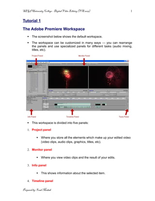 SEGI University College – Digital Video Editing (VA 2003)                         1


Tutorial 1

The Adobe Premiere Workspace
      The screenshot below shows the default workspace.

      The workspace can be customized in many ways — you can rearrange
       the panels and use specialized panels for different tasks (audio mixing,
       titles, etc).




      This workspace is divided into five panels:

   1. Project panel

              Where you store all the elements which make up your edited video
               (video clips, audio clips, graphics, titles, etc).

   2. Monitor panel

              Where you view video clips and the result of your edits.

   3. Info panel

              This shows information about the selected item.

   4. Timeline panel

Prepared by: Fuad Misbah
 