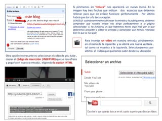 Si pinchamos en “enlace” nos aparecerá un nuevo menú. En la
                                                         imagen hay tres flechas que indican dos espacios que debemos
                                                         rellenar para que en enlace funcione perfectamente . Por último
                este blog                                habrá que dar a la tecla aceptar.
                                                         CONSEJO: cuando terminemos de hacer la entrada y la publiquemos, debemos
                  http://webescuela.blogspot.com.es/     comprobar que nuestro enlace nos dirige perfectamente a la página
                                                         seleccionada- Si no funciona, es que habremos hecho algo mal, por lo que
                                                         deberemos proceder a editar la entrada y comprobar que hemos rellenado
                                                         bien lo que se nos pide.


                                                                   Para insertar un vídeo en nuestra entrada, pincharemos
                                                                   en el icono de la izquierda y se abrirá una nueva ventana ,
                                                                   tal como se muestra a la izquierda. Seleccionaremos por
                                                                   último el vídeo que queramos subir desde su ubicación
Otra opción interesante es seleccionar el vídeo de you tube ,
copiar el código de insercción (INSERTAR) que se nos ofrece
y pegarlo en nuestra entrada , eligiendo la opción HTML
 