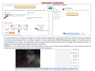 COMANDO IMÁGENES



                  /




Si lo que queremos es insertar una imagen en nuestra entrada, podemos hacerlo de dos formas: desde el menú que aparece
si tenemos seleccionado HTML ( primera imagen) o el que surge desde REDACTAR (segunda imagen). En ambos casos el
procedimiento es el mismo: primeramente hay que elegir desde donde queremos subir la imagen, para después aceptar. En
ambos casos se nos pedirá que elijamos tamaño y ubicación.
CONSEJO: es más sencillo hacerlo desde HTML, para empezar aunque es más cómodo desde REDACTAR, por ser más intuitivo. Permite en
ambos casos poner una leyenda de imagen en un cuerpo de letra más pequeño.
 