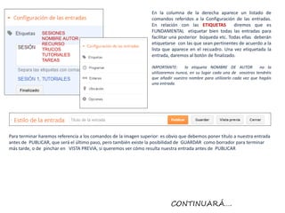 En la columna de la derecha aparece un listado de
                                                                  comandos referidos a la Configuración de las entradas.
                                                                  En relación con las ETIQUETAS          diremos que es
               SESIONES                                           FUNDAMENTAL etiquetar bien todas las entradas para
               NOMBRE AUTOR                                       facilitar una posterior búqueda etc. Todas ellas deberán
               RECURSO                                            etiquetarse con las que sean pertinentes de acuerdo a la
               TRUCOS                                             lista que aparece en el recuadro. Una vez etiquetada la
               TUTORIALES                                         entrada, daremos al botón de finalizado.
               TAREAS
                                                                  IMPORTANTE:      la etiqueta NOMBRE DE AUTOR           no la
                                                                  utilizaremos nunca, en su lugar cada una de vosotras tendréis
                                                                  que añadir vuestro nombre para utilizarlo cada vez que hagáis
                                                                  una entrada.




Para terminar haremos referencia a los comandos de la imagen superior: es obvio que debemos poner título a nuestra entrada
antes de PUBLICAR, que será el último paso, pero también existe la posibilidad de GUARDAR como borrador para terminar
más tarde, o de pinchar en VISTA PREVIA, si queremos ver cómo resulta nuestra entrada antes de PUBLICAR




                                                                           CONTINUARÁ….
 