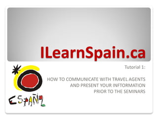 ILearnSpain.ca
                             Tutorial 1:

HOW TO COMMUNICATE WITH TRAVEL AGENTS
        AND PRESENT YOUR INFTORMATION
                 PRIOR TO THE SEMINARS
 
