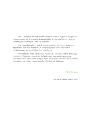 Olá! O Hackathon Microsoft Recife foi criado no intuito de proporcionar as pessoas
conhecedoras ou não de programação a possibilidade de criar soluções reais e aprender
programação ou aperfeiçoar a forma de programar.
Este tutorial foi criado pra explicar passo a passo de como criar um aplicativo no
App Studio e além disso, mostrando um exemplo de projeto criado para mostrar
possibilidades e o que se pode fazer com a plataforma.
O importante é utilizar este e demais materiais que podem ser postado pela equipe
organizadora do Hackathon na página do Facebook ou materiais indicados para a
produção das suas ideias. Porém, qualquer dúvida e ajuda pode procurar qualquer uma das
organizadoras ou enviar e-mail para lrs4@cin.ufpe .br (Lhaís Rodrigues).
#GoGoGo Galera
Equipe de Suporte no App Studio
 