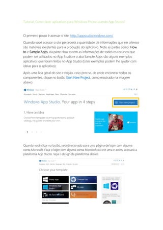 Tutorial: Como fazer aplicativos para Windows Phone usando App Studio?
O primeiro passo é acessar o site: http://appstudio.windows.com/
Quando você acessar o site perceberá a quantidade de informações que ele oferece
são materiais excelentes para a produção do aplicativo. Note as partes como: How
to e Sample Apps, na parte How to tem as informações de todos os recursos que
podem ser utilizados no App Studio e a aba Sample Apps são alguns exemplos
aplicativos que foram feitos no App Studio (Estes exemplos podem lhe ajudar com
ideias para o aplicativo).
Após uma lida geral do site e noção, caso precise, de onde encontrar todos os
componentes, clique no botão Start New Project, como mostrado na imagem
abaixo:
Quando você clicar no botão, será direcionado para uma página de login com alguma
conta Microsoft. Faça o login com alguma conta Microsoft ou crie uma e assim, acessará a
plataforma App Studio. Veja o design da plataforma abaixo:
 