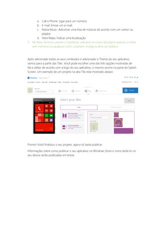 a. Call a Phone: Ligar para um número;
b. E-mail: Enviar um e-mail;
c. Nokia Music: Adicionar uma lista de músicas de acordo com um cantor ou
playlist;
d. Here Maps: Indicar uma localização.
3. No Basic Sections usando o Facebook, adicione no corpo da página apenas o nome,
sem números ou qualquer outro caractere. A página deve ser pública.
Após adicionado todos os seus conteúdos e adicionado o Theme do seu aplicativo,
vamos para a parte das Tiles. Você pode escolher uma das três opções mostradas de
tile e editar de acordo com a logo do seu aplicativo, o mesmo ocorre na parte da Splash
Screen. Um exemplo de um projeto na aba Tile está mostrado abaixo:
Pronto! Você finalizou o seu projeto, agora só basta publicar.
Informações sobre como publicar o seu aplicativo na Windows Store e como testá-lo no
seu device serão publicadas em breve.
 