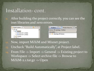 11. After building the project correctly, you can see the
   inet libraries and zero errors.




12. Now, import MiXiM and Mixnet project.
13. Uncheck “Build Automatically”, at Project label.
14. From File -> Import -> General -> Existing project to
   Workspace -> Select archive file -> Browse to
   MiXiM-2.1.tar.gz -> Open
 