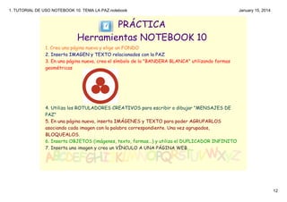 1. TUTORIAL DE USO NOTEBOOK 10. TEMA LA PAZ.notebook

January 15, 2014

PRÁCTICA
Herramientas NOTEBOOK 10
1. Crea una página nueva y elige un FONDO
2. Inserta IMAGEN y TEXTO relacionados con la PAZ
3. En una página nueva, crea el símbolo de la "BANDERA BLANCA" utilizando formas
geométricas

4. Utiliza los ROTULADORES CREATIVOS para escribir o dibujar "MENSAJES DE
PAZ"
5. En una página nueva, inserta IMÁGENES y TEXTO para poder AGRUPARLOS
asociando cada imagen con la palabra correspondiente. Una vez agrupados,
BLOQUEALOS.
6. Inserta OBJETOS (imágenes, texto, formas...) y utiliza el DUPLICADOR INFINITO
7. Inserta una imagen y crea un VÍNCULO A UNA PÁGINA WEB
 

12

 