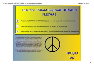 1. TUTORIAL DE USO NOTEBOOK 10. TEMA LA PAZ.notebook

January 15, 2014

Insertar FORMAS GEOMÉTRICAS Y
FLECHAS
Para insertar FORMAS GEOMÉTRICAS, pincha en este icono en la barra de herramientas

Para insertar FLECHAS, pincha en este icono en la barra de herramientas

Para colorear las FORMAS GEOMÉTRICAS, pincha en este icono en la barra de herramientas

El CDN ­símbolo por la Campaña de Desarme Nuclear­ se 
popularizó en los 60 y 70 especialmente en el Reino Unido, 
tras comenzar a ser utilizado contra la guerra en general por 
el movimiento hippie y las protestas contra la Guerra de 
Vietnam a lo largo del mundo. Diseñado por el artista 
británico Gerald Holtom en 1958 como el emblema de una de 
las mayores marchas antinucleares de la historia, la cual 
partía a la Catedral de Canterbury en protesta del AWRE ­
Atomic Weapons Research Establishment­ emplazado en 
Aldermaston ese mismo año, el símbolo CDN está 
fuertemente ligado al de la paloma blanca. Si observamos 
bien las líneas representan la pata de la paloma y el circulo la 
Tierra, simbolizando de esta manera la paz mundial. 

PRUEBA
aquí
4

 