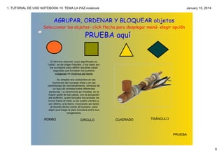 1. TUTORIAL DE USO NOTEBOOK 10. TEMA LA PAZ.notebook

January 15, 2014

AGRUPAR, ORDENAR Y BLOQUEAR objetos
Seleccionar los objetos- click flecha para desplegar menú- elegir opción

PRUEBA aquí

El término calumet ­cuyo significado es 
"caña", es de origen francés, y fue dado por 
los europeos para definir aquellas pipas 
sagradas que fumaban los pueblos 
indígenas de América del Norte

Su empleo era costumbre en las 
reuniones del consejo tribal y en las 
ceremonias de hermanamiento, símbolo de 
un lazo de amistad entre diferentes 
personas. La ceremonia se iniciaba, en la 
mayor parte de los casos, con la actuación 
del anfitrión, quien lanzaba bocanadas de 
humo hacia el cielo, a los cuatro vientos y, 
por último, a la tierra, invocando así tanto 
al mundo divino como al humano, para 
dejar que luego la pipa circulara entre sus 
congéneres.

ROMBO

CIRCULO

CUADRADO

TRIÁNGULO

PRUEBA

6

 