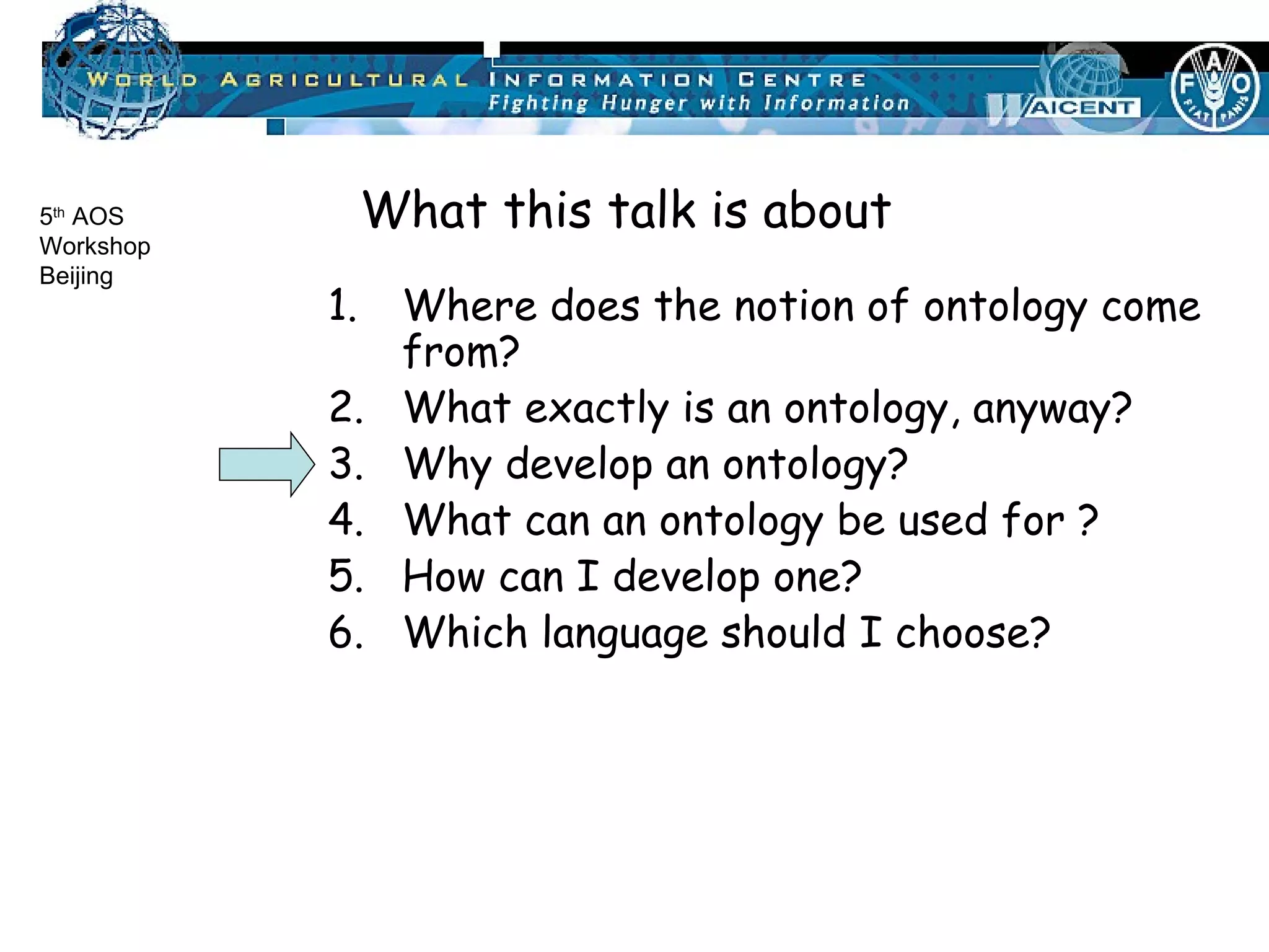 Where does the notion of ontology come from? What exactly is an ontology, anyway? Why develop an ontology? What can an ontology be used for ? How can I develop one? Which language should I choose? What this talk is about 