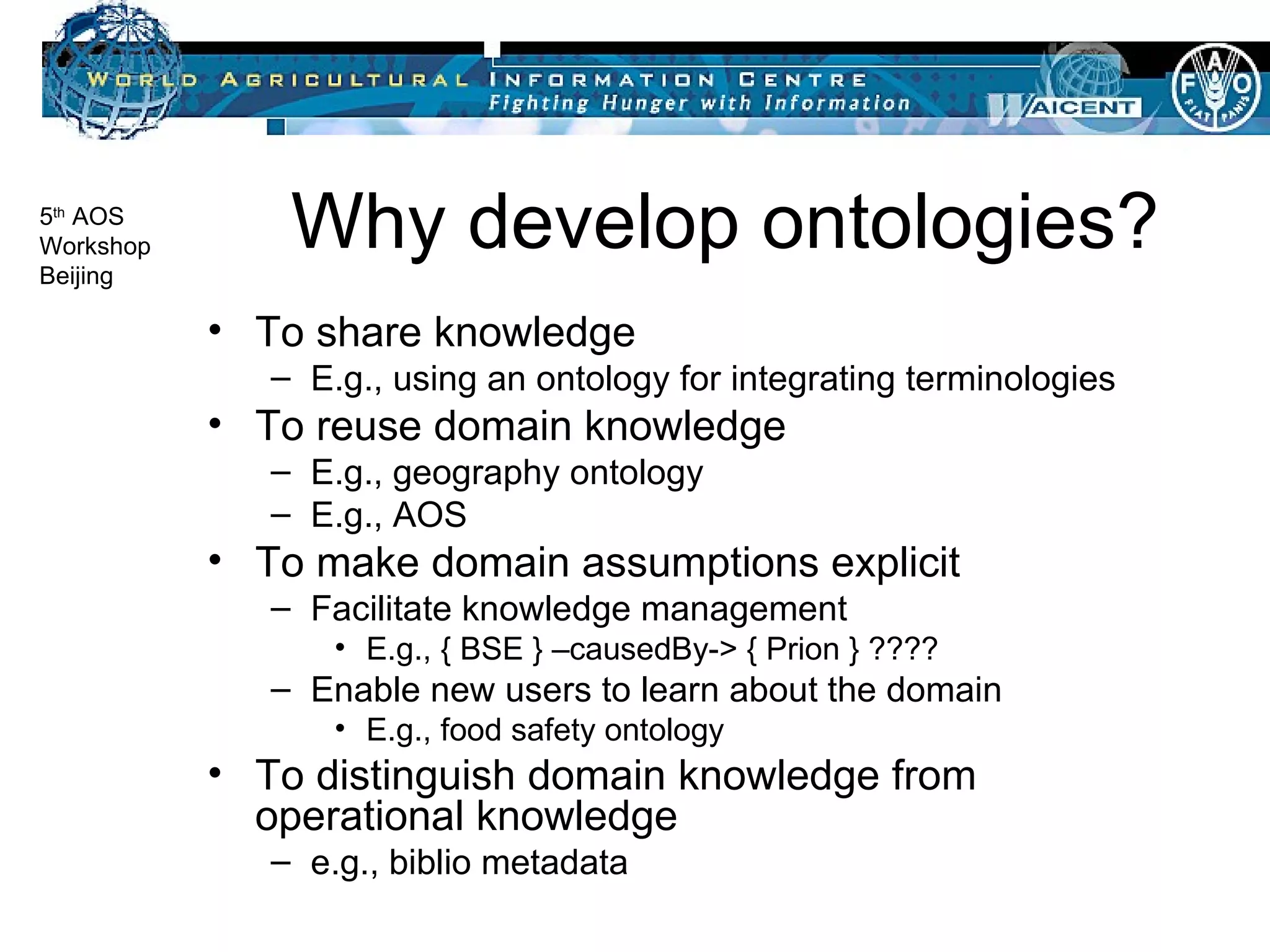 Why develop ontologies? To share knowledge E.g., using an ontology for integrating terminologies To reuse domain knowledge E.g., geography ontology E.g., AOS To make domain assumptions explicit Facilitate knowledge management E.g., { BSE } –causedBy-> { Prion } ???? Enable new users to learn about the domain E.g., food safety ontology To distinguish domain knowledge from operational knowledge e.g., biblio metadata 