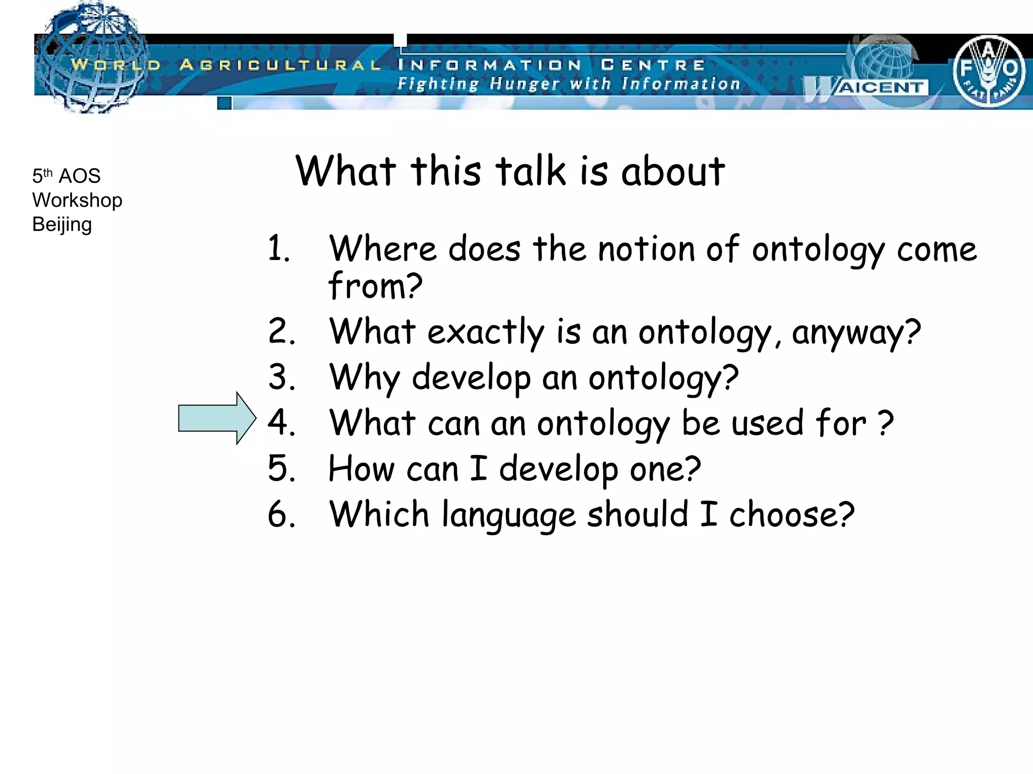 Where does the notion of ontology come from? What exactly is an ontology, anyway? Why develop an ontology? What can an ontology be used for ? How can I develop one? Which language should I choose? What this talk is about 