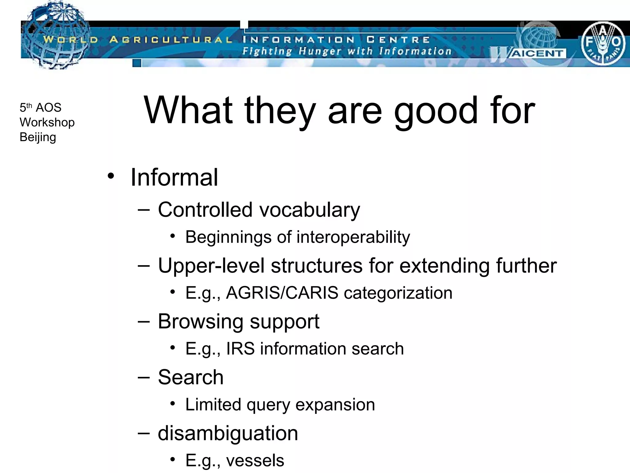 What they are good for Informal Controlled vocabulary Beginnings of interoperability Upper-level structures for extending further E.g., AGRIS/CARIS categorization Browsing support E.g., IRS information search Search Limited query expansion disambiguation E.g., vessels 