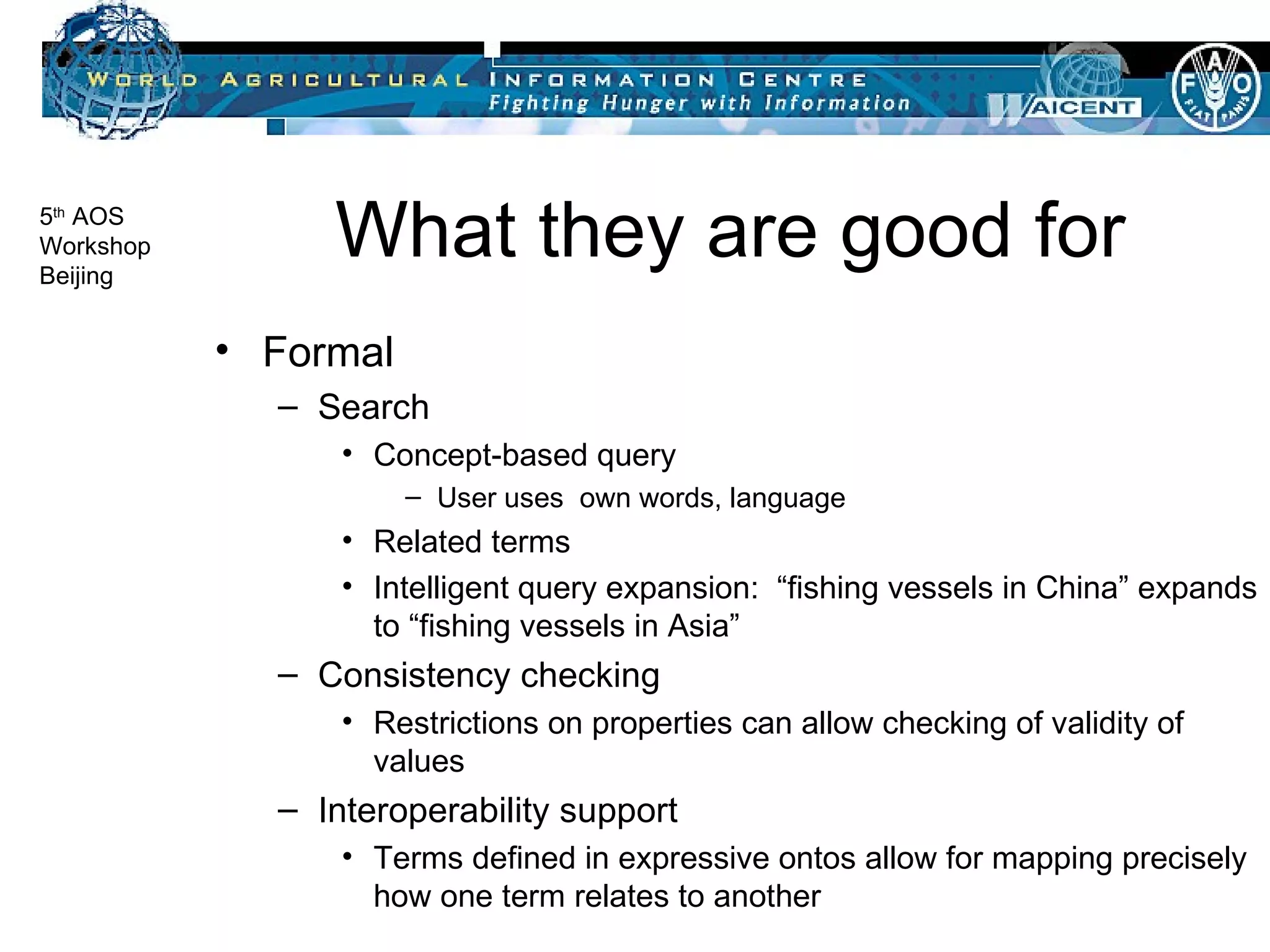 What they are good for Formal Search Concept-based query User uses  own words, language Related terms Intelligent query expansion:  “fishing vessels in China” expands to “fishing vessels in Asia” Consistency checking Restrictions on properties can allow checking of validity of values Interoperability support Terms defined in expressive ontos allow for mapping precisely how one term relates to another 