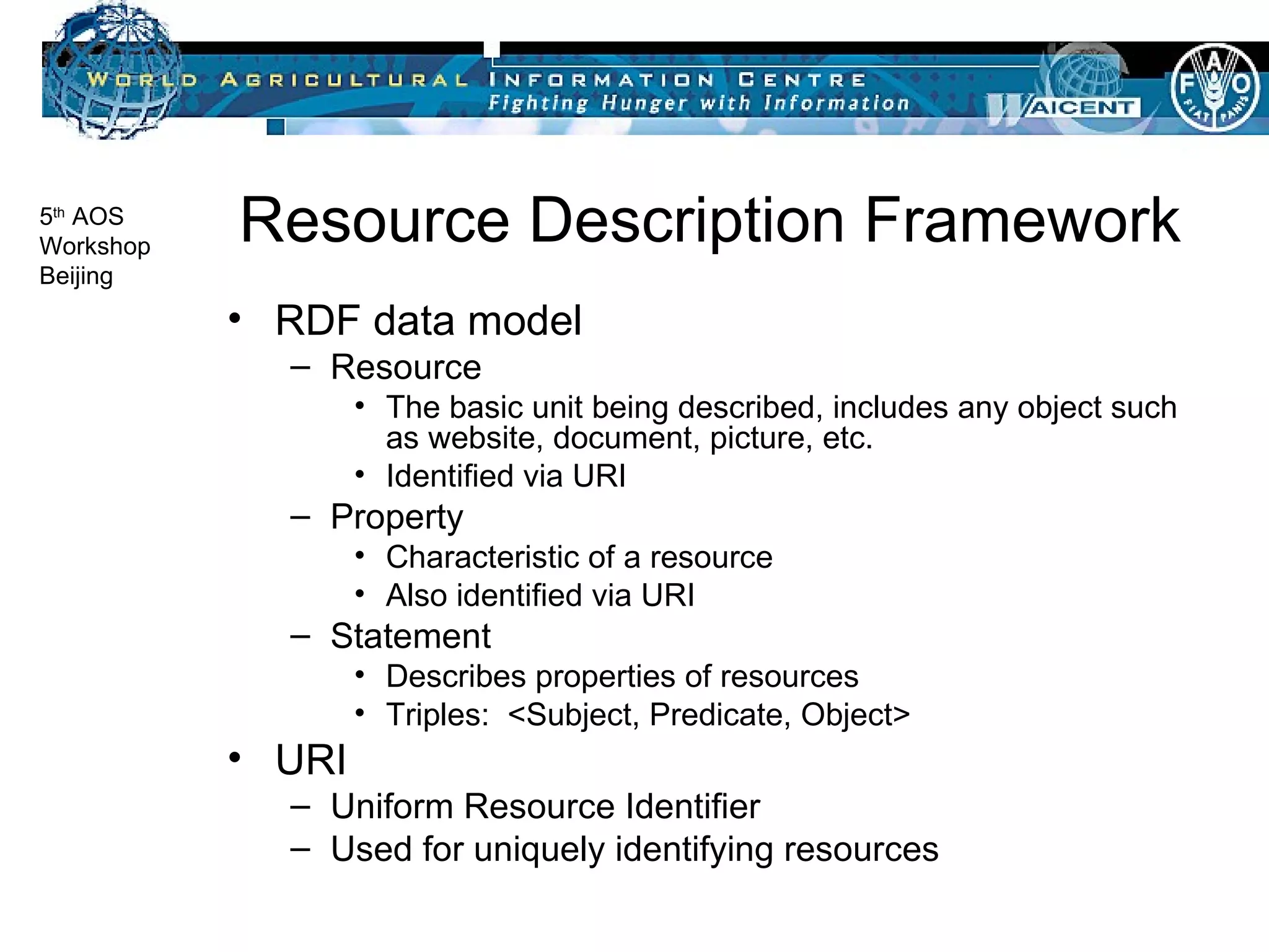 Resource Description Framework RDF data model Resource The basic unit being described, includes any object such as website, document, picture, etc. Identified via URI Property Characteristic of a resource Also identified via URI Statement Describes properties of resources  Triples:  <Subject, Predicate, Object> URI Uniform Resource Identifier Used for uniquely identifying resources 