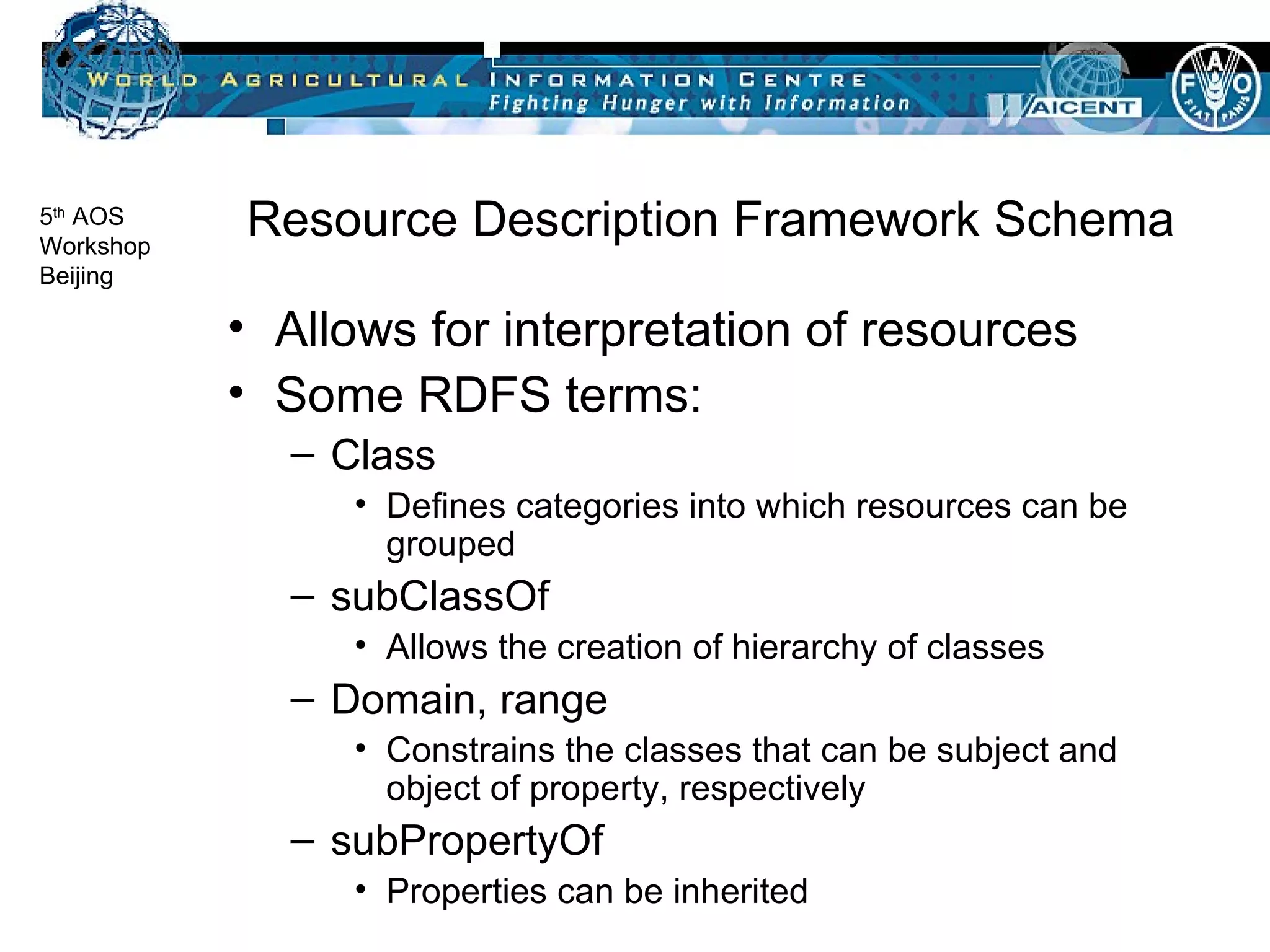 Resource Description Framework Schema Allows for interpretation of resources Some RDFS terms: Class Defines categories into which resources can be grouped subClassOf Allows the creation of hierarchy of classes Domain, range Constrains the classes that can be subject and object of property, respectively subPropertyOf Properties can be inherited 