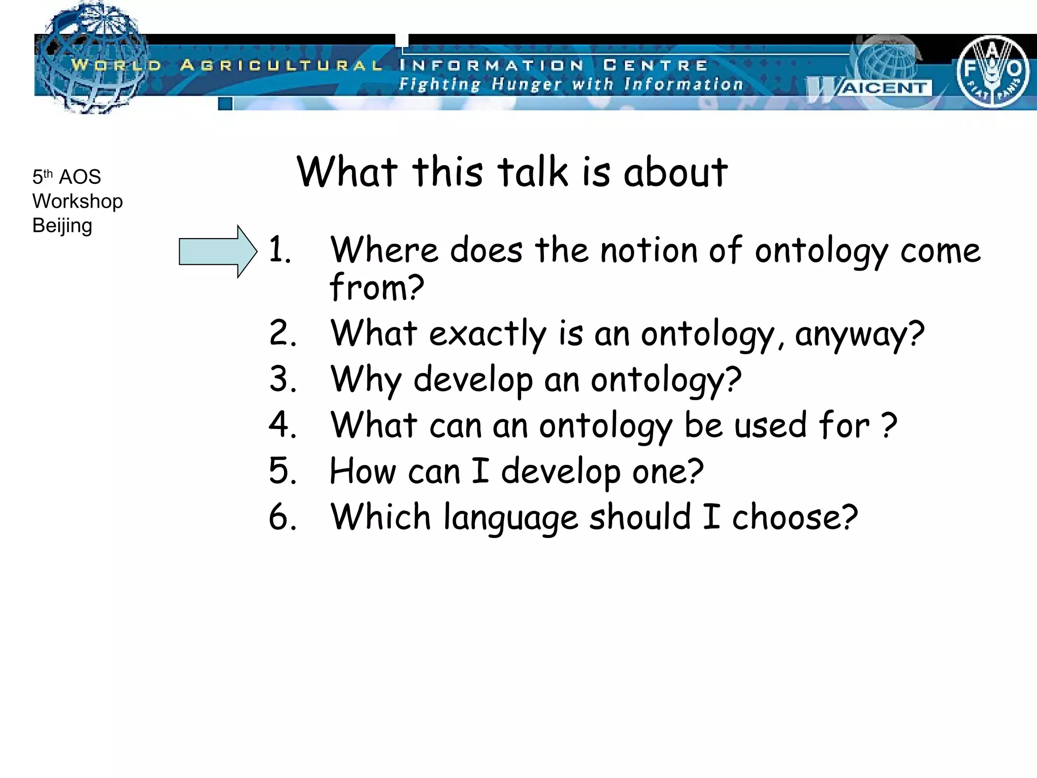 Where does the notion of ontology come from? What exactly is an ontology, anyway? Why develop an ontology? What can an ontology be used for ? How can I develop one? Which language should I choose? What this talk is about 