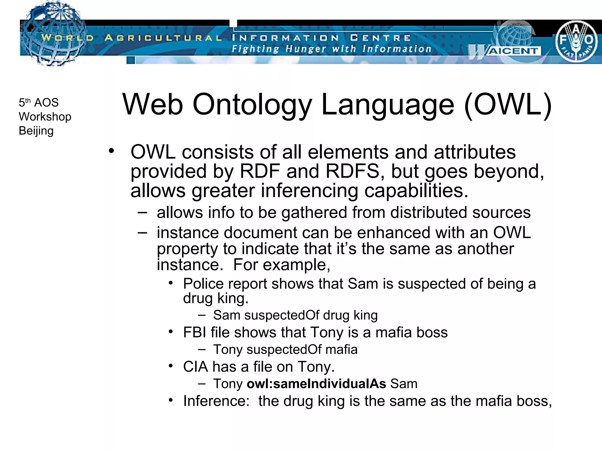 Web Ontology Language (OWL) OWL consists of all elements and attributes provided by RDF and RDFS, but goes beyond, allows greater inferencing capabilities. allows info to be gathered from distributed sources instance document can be enhanced with an OWL property to indicate that it’s the same as another instance.  For example, Police report shows that Sam is suspected of being a drug king. Sam suspectedOf drug king  FBI file shows that Tony is a mafia boss Tony suspectedOf mafia CIA has a file on Tony. Tony  owl:sameIndividualAs  Sam Inference:  the drug king is the same as the mafia boss,  