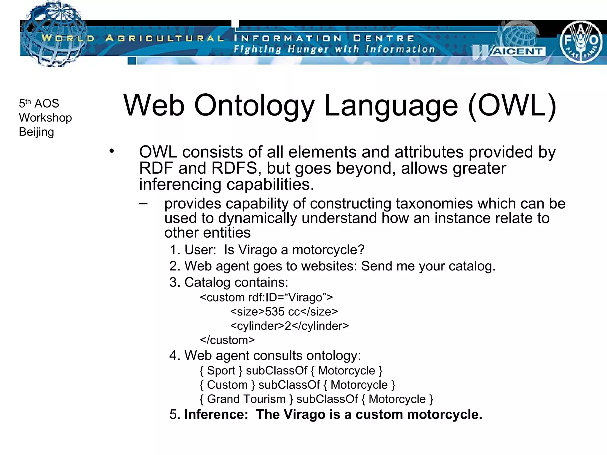 Web Ontology Language (OWL) OWL consists of all elements and attributes provided by RDF and RDFS, but goes beyond, allows greater inferencing capabilities. provides capability of constructing taxonomies which can be used to dynamically understand how an instance relate to other entities 1. User:  Is Virago a motorcycle? 2. Web agent goes to websites: Send me your catalog. 3. Catalog contains: <custom rdf:ID=“Virago”> <size>535 cc</size> <cylinder>2</cylinder> </custom>  4. Web agent consults ontology: { Sport } subClassOf { Motorcycle } { Custom } subClassOf { Motorcycle }  { Grand Tourism } subClassOf { Motorcycle }  5.  Inference:  The Virago is a custom motorcycle. 