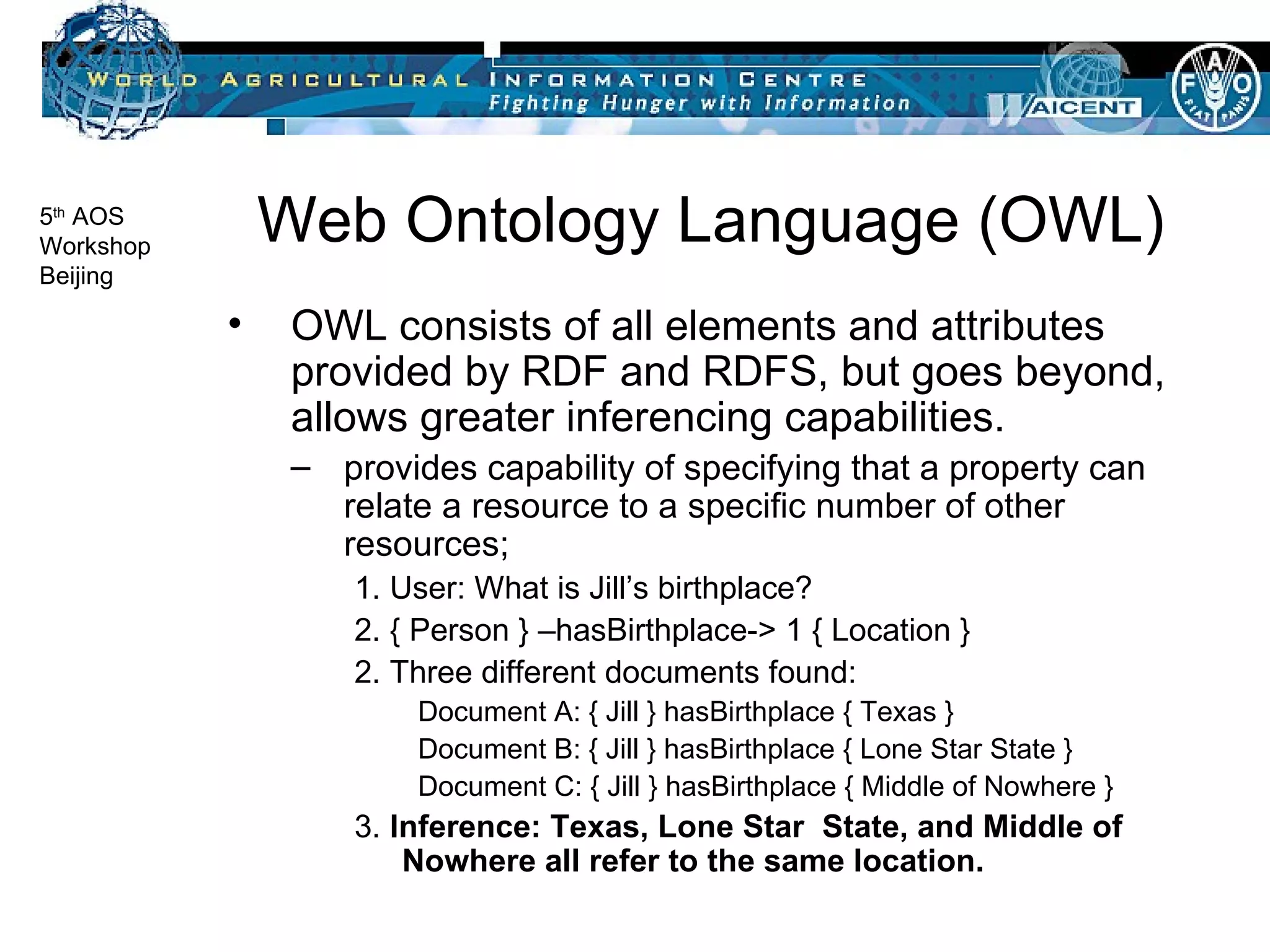 Web Ontology Language (OWL) OWL consists of all elements and attributes provided by RDF and RDFS, but goes beyond, allows greater inferencing capabilities. provides capability of specifying that a property can relate a resource to a specific number of other resources;  1. User: What is Jill’s birthplace? 2. { Person } –hasBirthplace-> 1 { Location } 2. Three different documents found: Document A: { Jill } hasBirthplace { Texas } Document B: { Jill } hasBirthplace { Lone Star State } Document C: { Jill } hasBirthplace { Middle of Nowhere } 3.  Inference: Texas, Lone Star  State, and Middle of Nowhere all refer to the same location. 