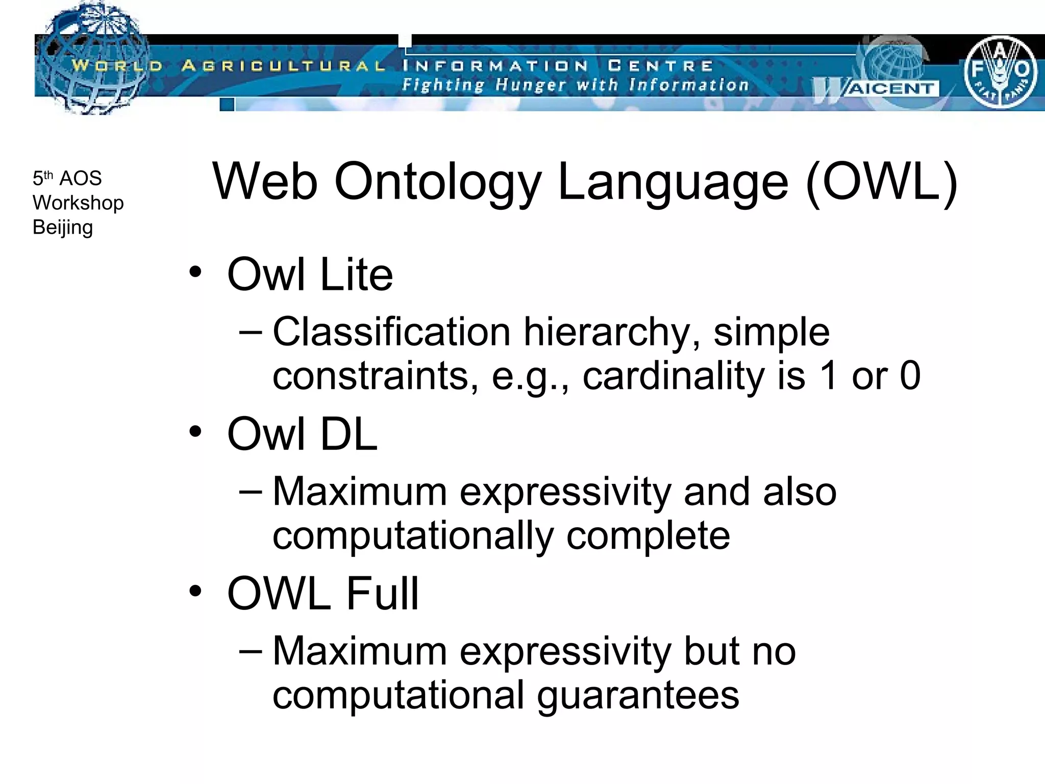 Web Ontology Language (OWL) Owl Lite Classification hierarchy, simple constraints, e.g., cardinality is 1 or 0 Owl DL Maximum expressivity and also computationally complete OWL Full Maximum expressivity but no computational guarantees 