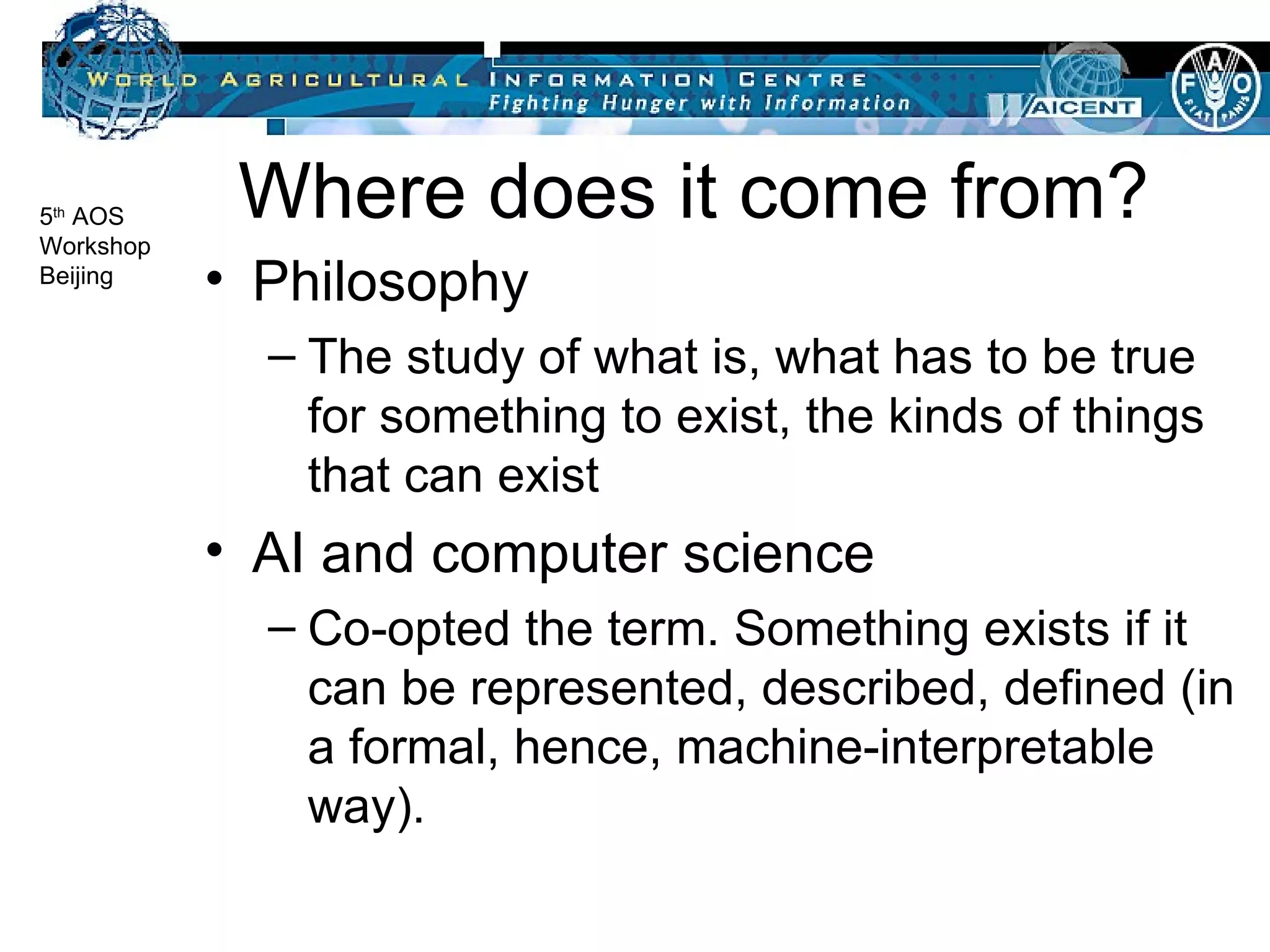 Where does it come from? Philosophy The study of what is, what has to be true for something to exist, the kinds of things that can exist AI and computer science Co-opted the term. Something exists if it can be represented, described, defined (in a formal, hence, machine-interpretable way).  