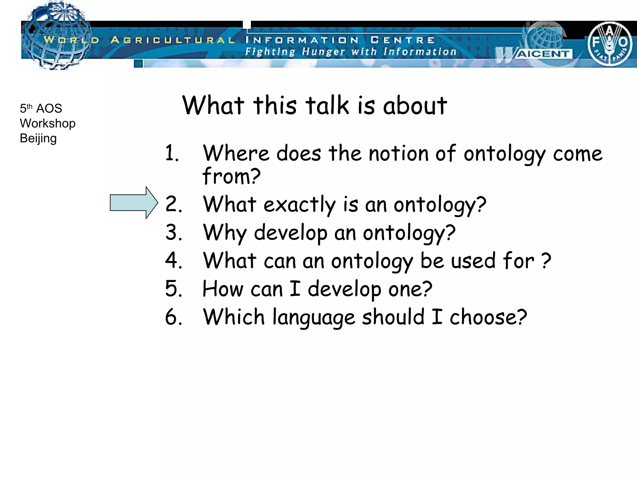 Where does the notion of ontology come from? What exactly is an ontology? Why develop an ontology? What can an ontology be used for ? How can I develop one? Which language should I choose? What this talk is about 