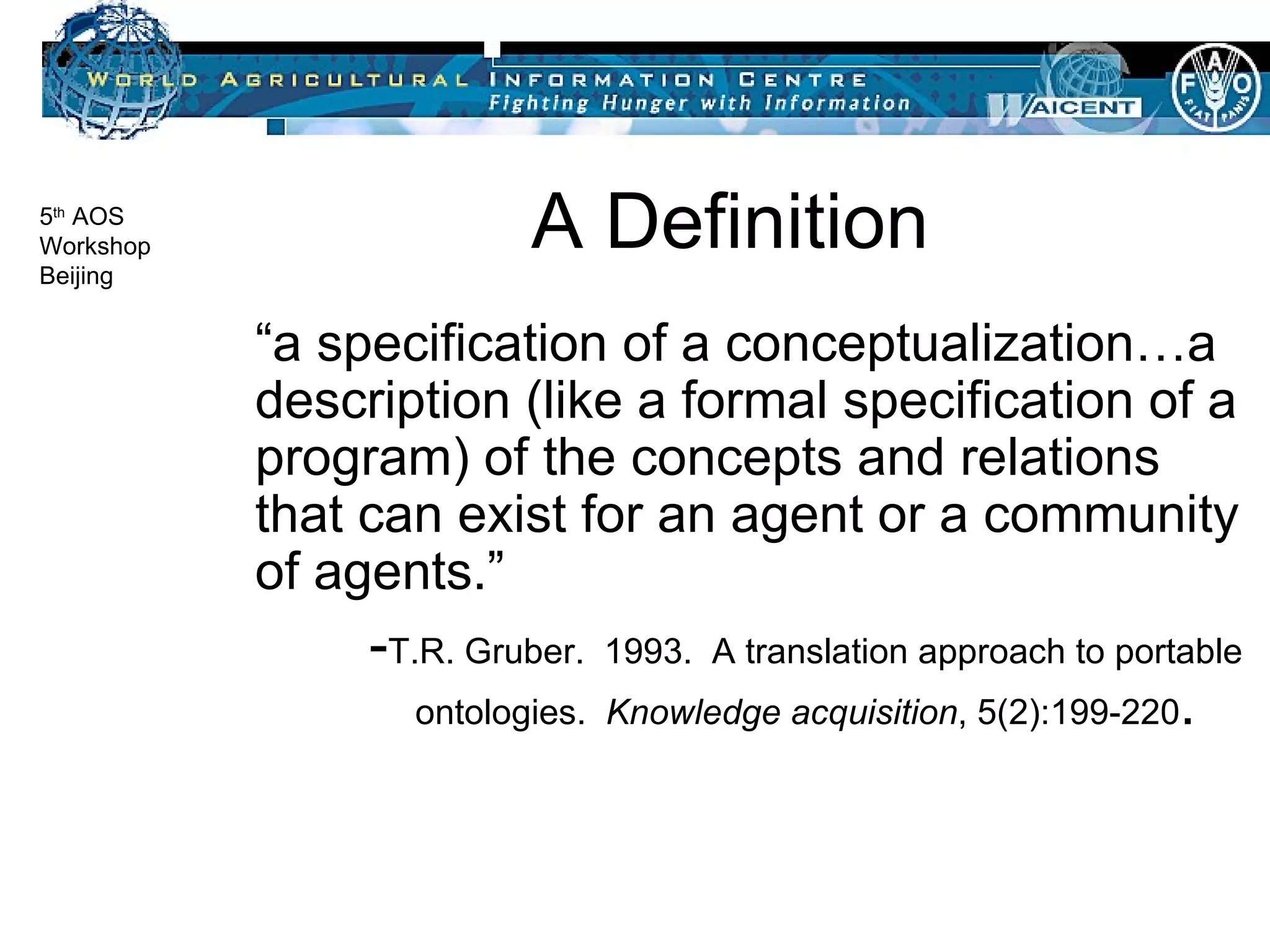 A Definition “ a specification of a conceptualization…a description (like a formal specification of a program) of the concepts and relations that can exist for an agent or a community of agents.” - T.R. Gruber.  1993.  A translation approach to portable ontologies.  Knowledge acquisition , 5(2):199-220 .  